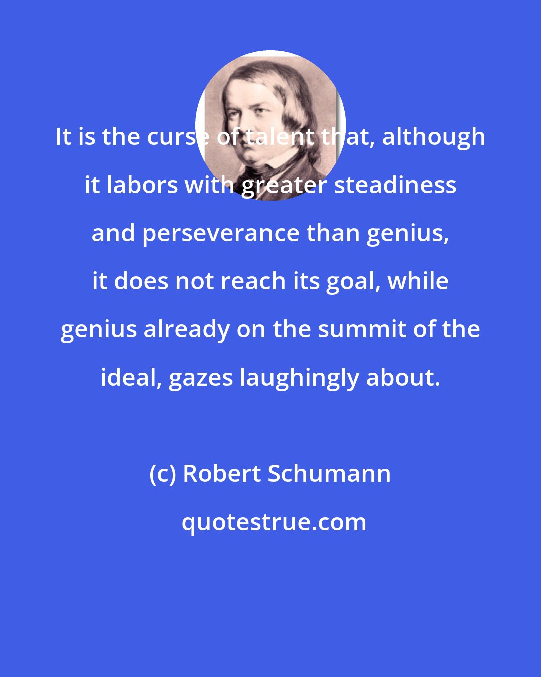 Robert Schumann: It is the curse of talent that, although it labors with greater steadiness and perseverance than genius, it does not reach its goal, while genius already on the summit of the ideal, gazes laughingly about.