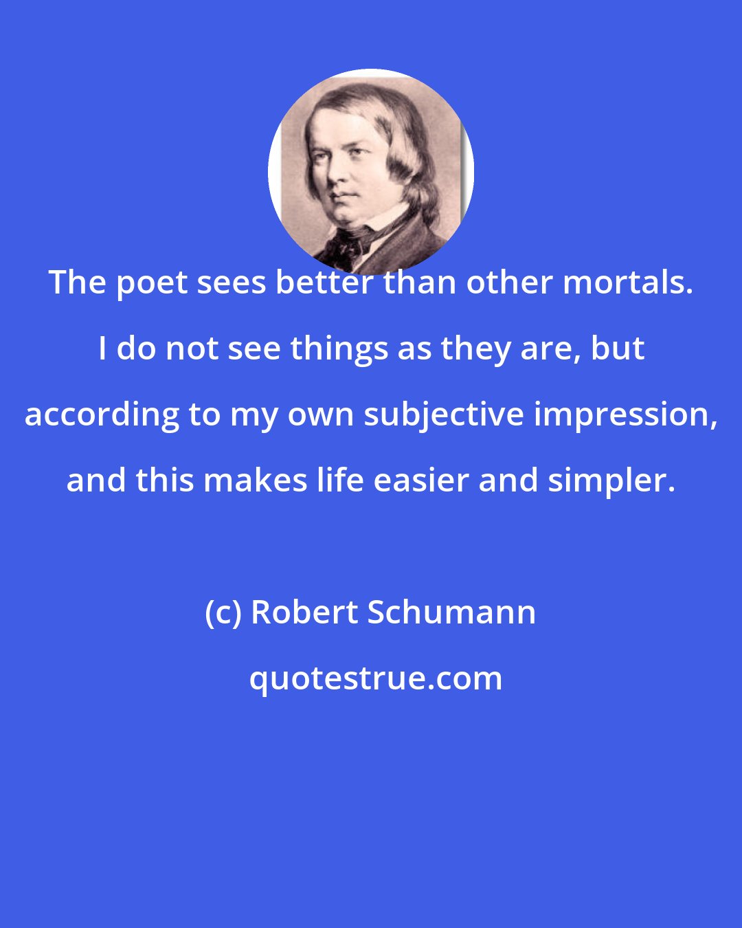 Robert Schumann: The poet sees better than other mortals. I do not see things as they are, but according to my own subjective impression, and this makes life easier and simpler.