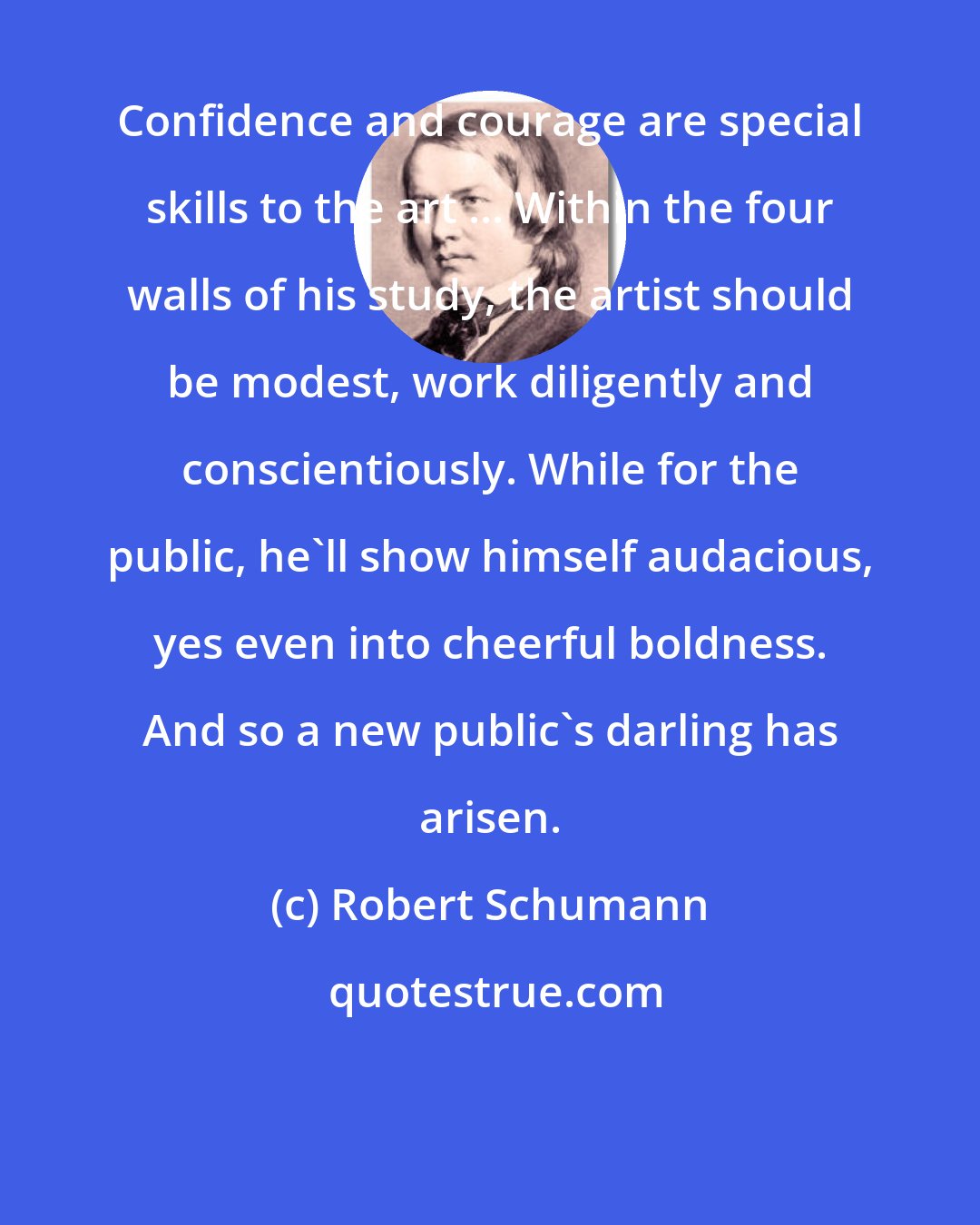 Robert Schumann: Confidence and courage are special skills to the art ... Within the four walls of his study, the artist should be modest, work diligently and conscientiously. While for the public, he'll show himself audacious, yes even into cheerful boldness. And so a new public's darling has arisen.