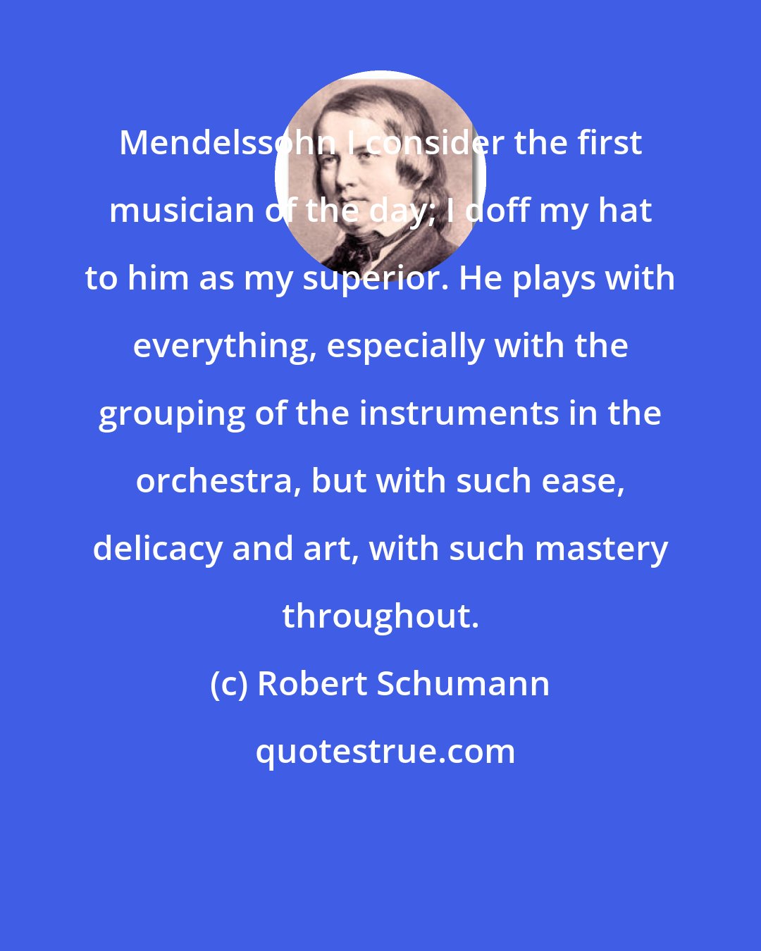 Robert Schumann: Mendelssohn I consider the first musician of the day; I doff my hat to him as my superior. He plays with everything, especially with the grouping of the instruments in the orchestra, but with such ease, delicacy and art, with such mastery throughout.