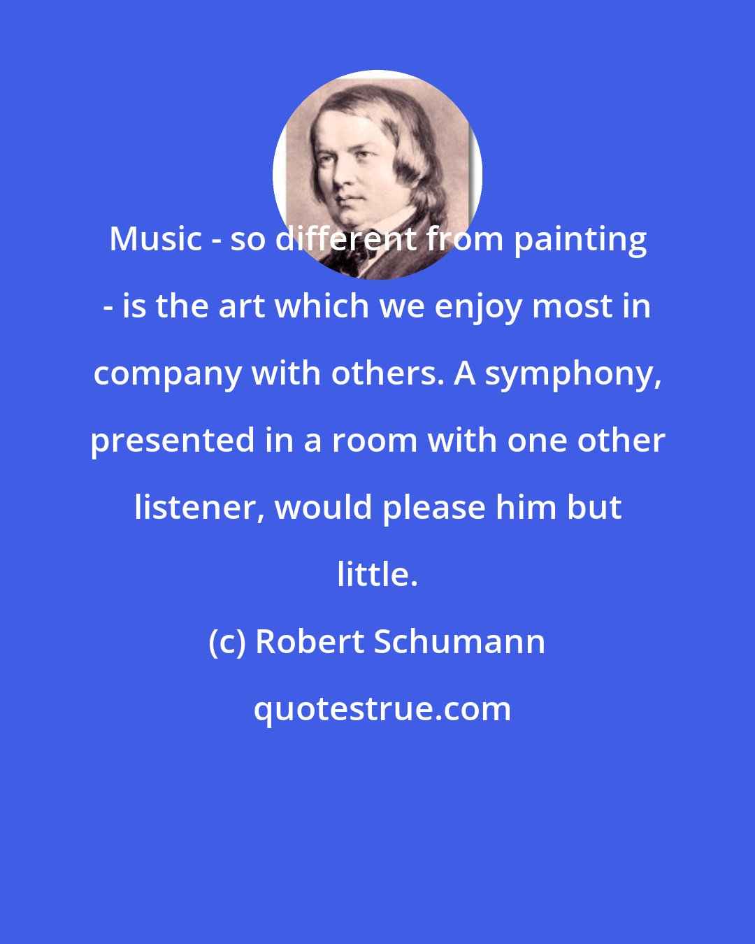 Robert Schumann: Music - so different from painting - is the art which we enjoy most in company with others. A symphony, presented in a room with one other listener, would please him but little.