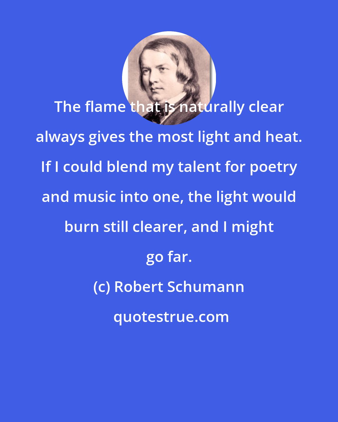 Robert Schumann: The flame that is naturally clear always gives the most light and heat. If I could blend my talent for poetry and music into one, the light would burn still clearer, and I might go far.