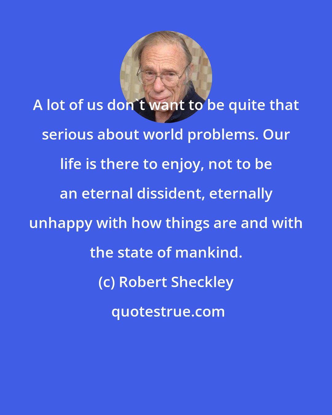 Robert Sheckley: A lot of us don't want to be quite that serious about world problems. Our life is there to enjoy, not to be an eternal dissident, eternally unhappy with how things are and with the state of mankind.