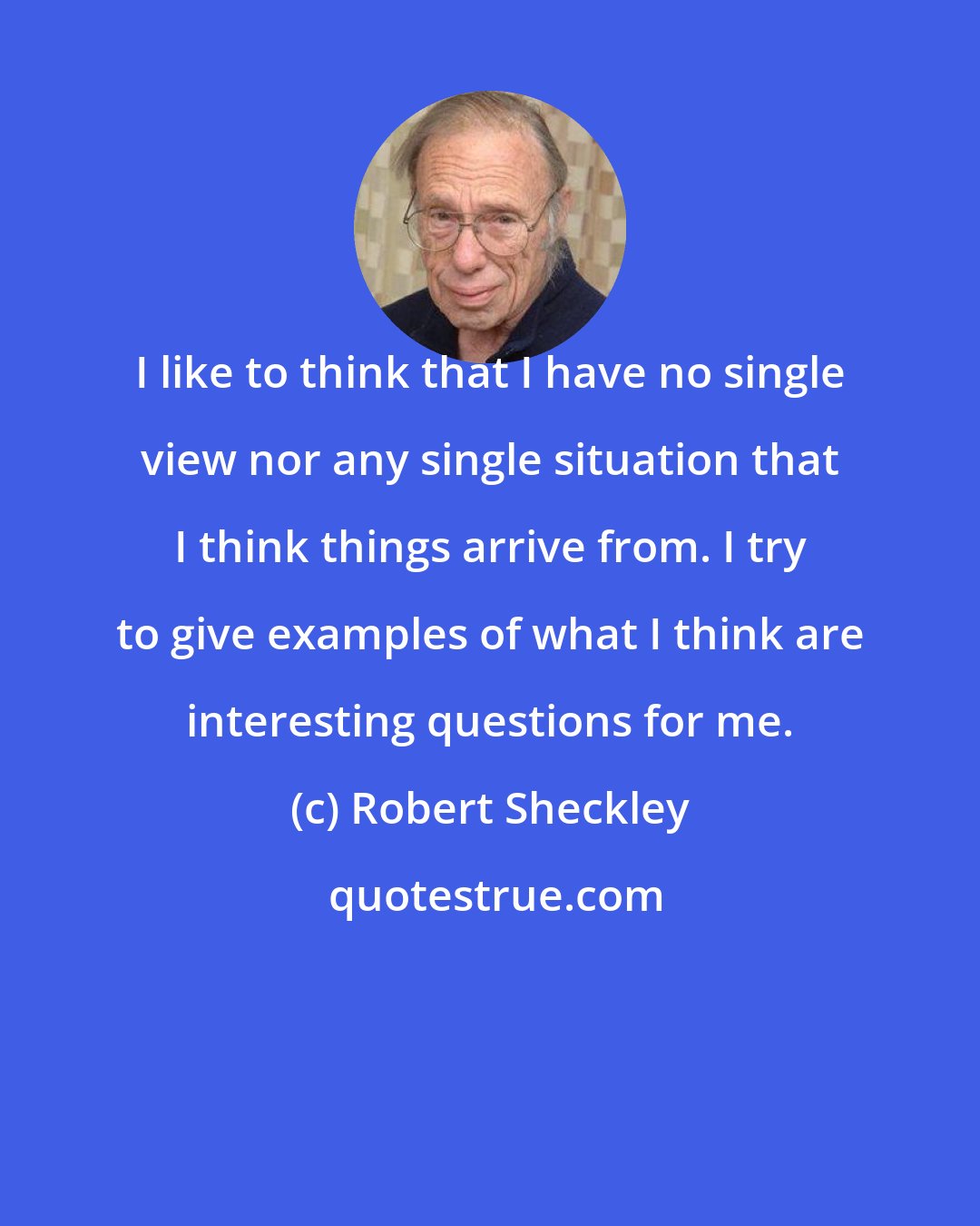Robert Sheckley: I like to think that I have no single view nor any single situation that I think things arrive from. I try to give examples of what I think are interesting questions for me.