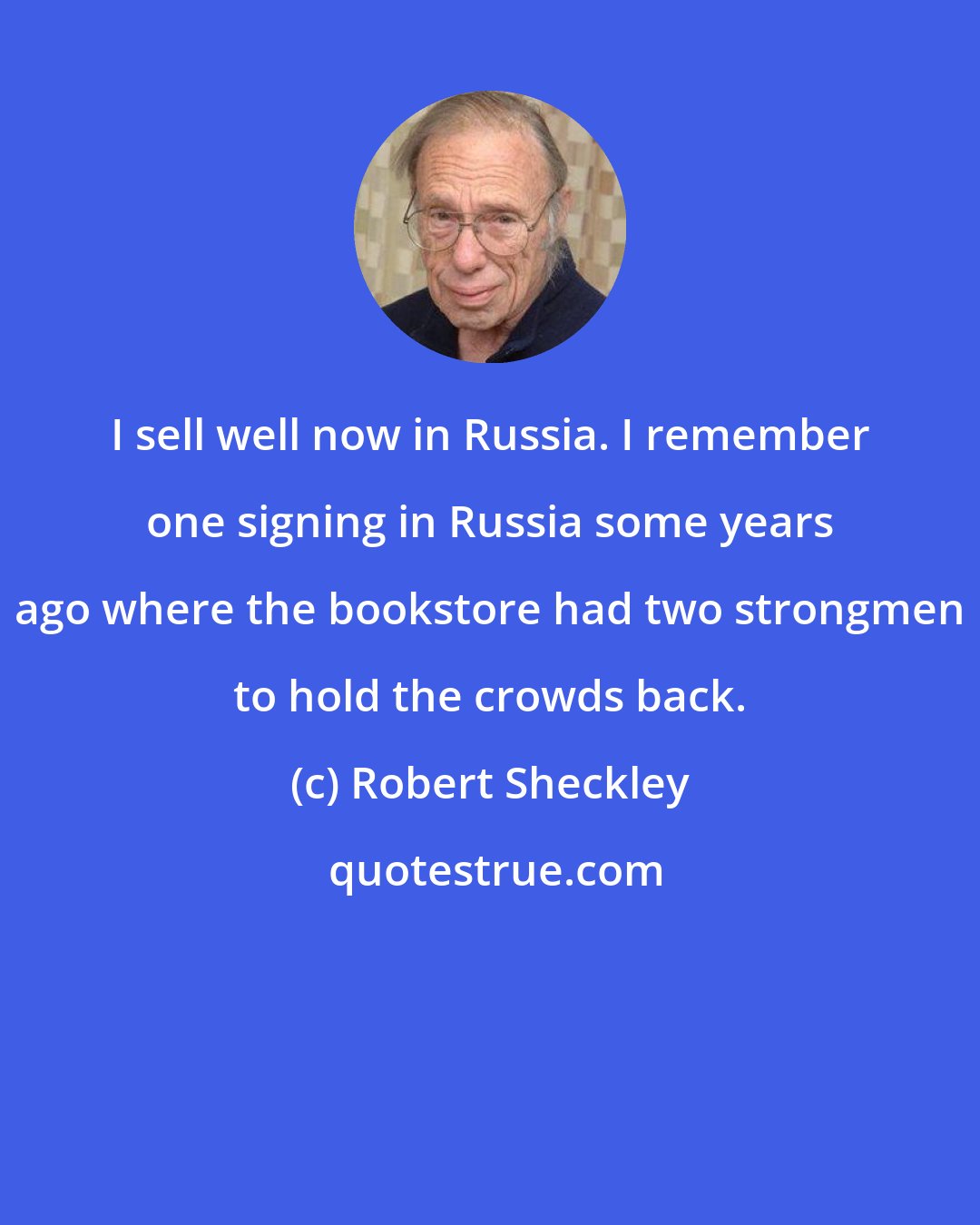 Robert Sheckley: I sell well now in Russia. I remember one signing in Russia some years ago where the bookstore had two strongmen to hold the crowds back.