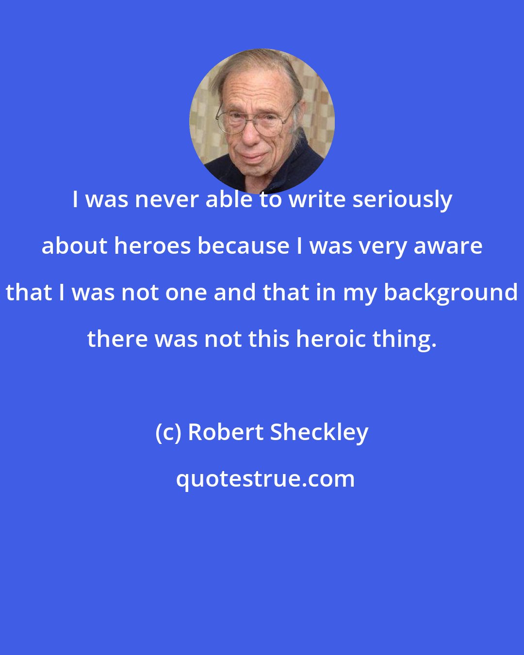 Robert Sheckley: I was never able to write seriously about heroes because I was very aware that I was not one and that in my background there was not this heroic thing.