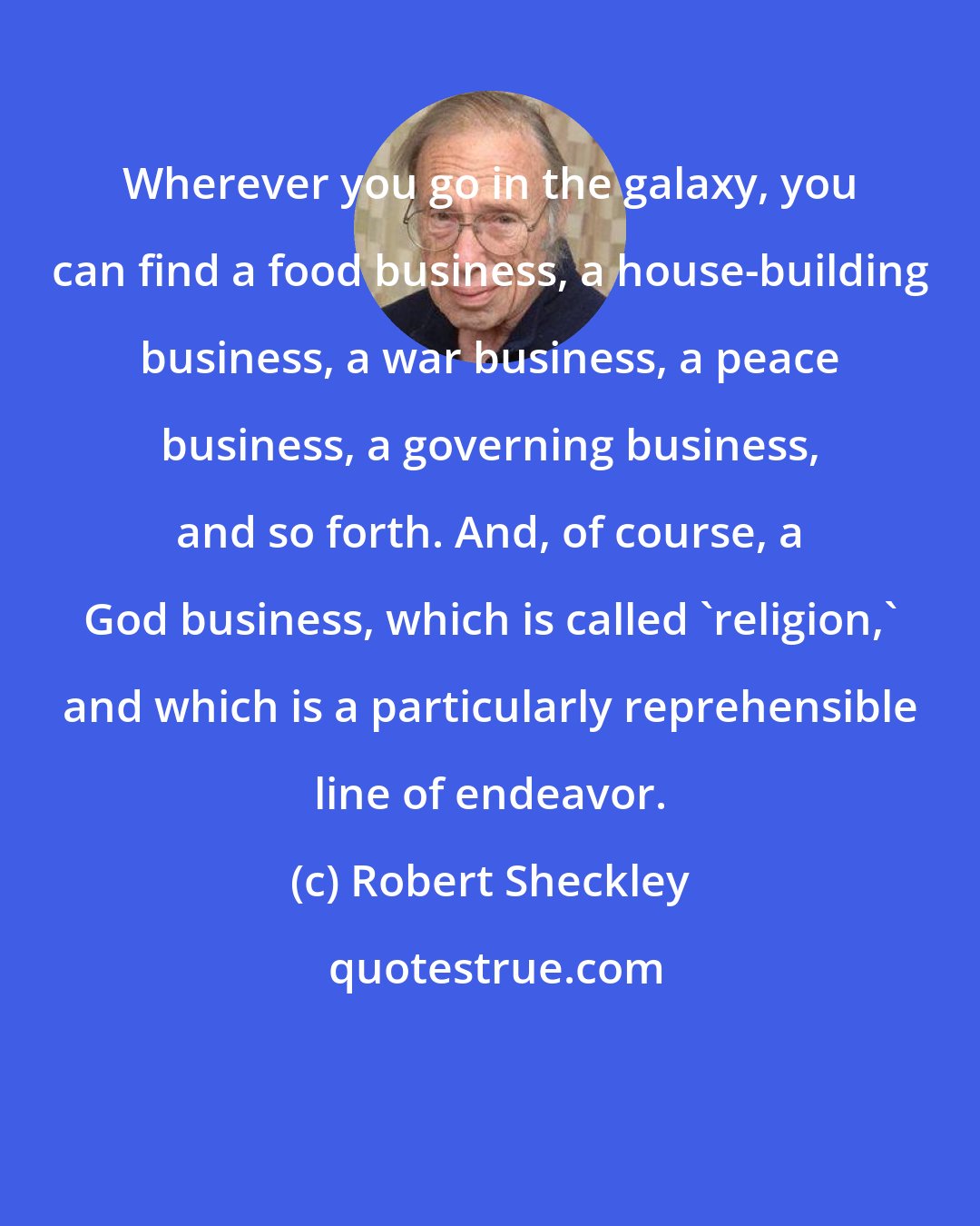 Robert Sheckley: Wherever you go in the galaxy, you can find a food business, a house-building business, a war business, a peace business, a governing business, and so forth. And, of course, a God business, which is called 'religion,' and which is a particularly reprehensible line of endeavor.