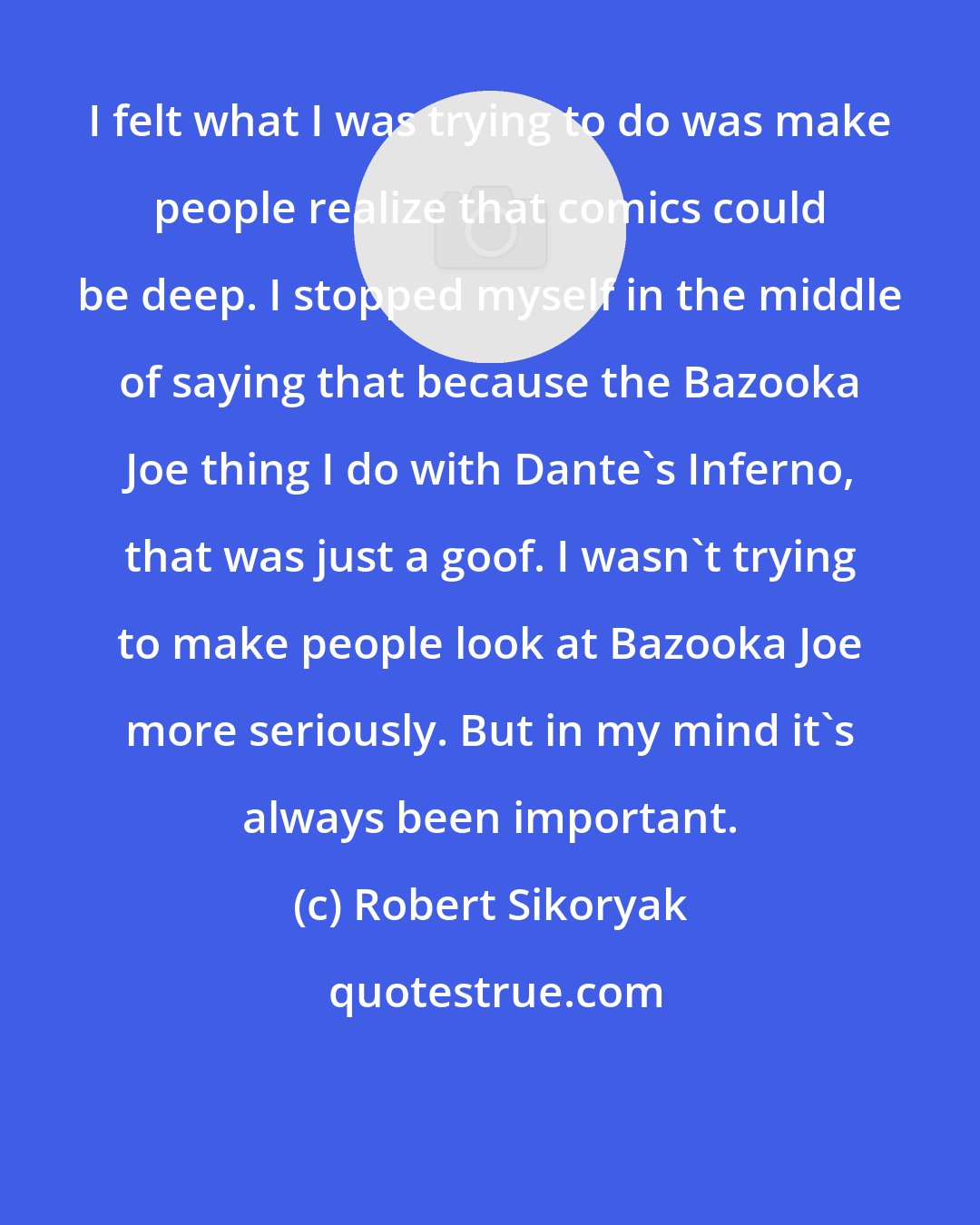 Robert Sikoryak: I felt what I was trying to do was make people realize that comics could be deep. I stopped myself in the middle of saying that because the Bazooka Joe thing I do with Dante's Inferno, that was just a goof. I wasn't trying to make people look at Bazooka Joe more seriously. But in my mind it's always been important.