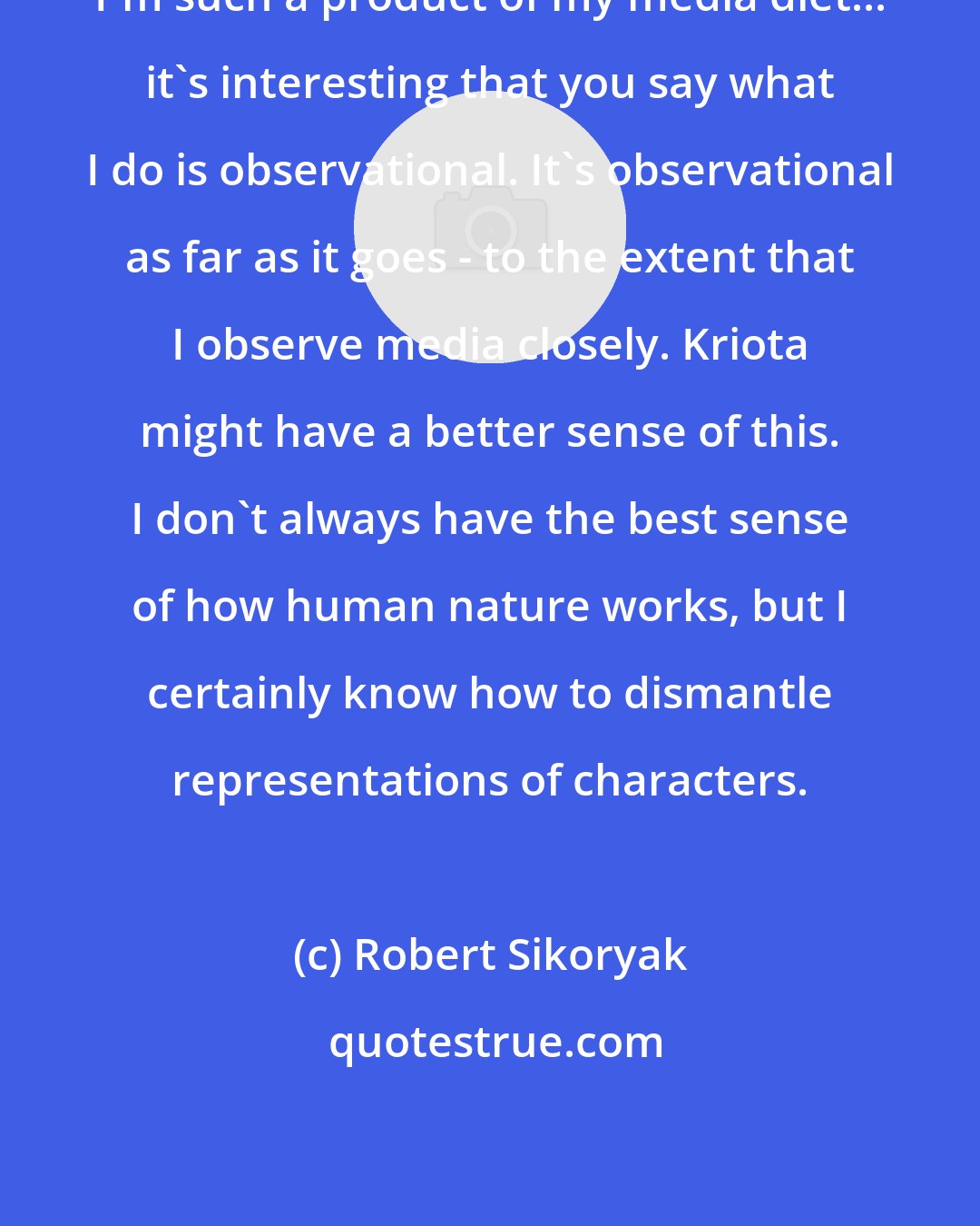 Robert Sikoryak: I'm such a product of my media diet... it's interesting that you say what I do is observational. It's observational as far as it goes - to the extent that I observe media closely. Kriota might have a better sense of this. I don't always have the best sense of how human nature works, but I certainly know how to dismantle representations of characters.