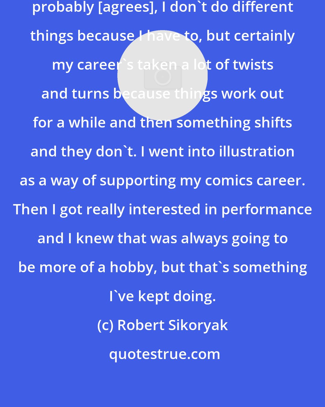 Robert Sikoryak: Speaking for myself, but [Kriota] probably [agrees], I don't do different things because I have to, but certainly my career's taken a lot of twists and turns because things work out for a while and then something shifts and they don't. I went into illustration as a way of supporting my comics career. Then I got really interested in performance and I knew that was always going to be more of a hobby, but that's something I've kept doing.