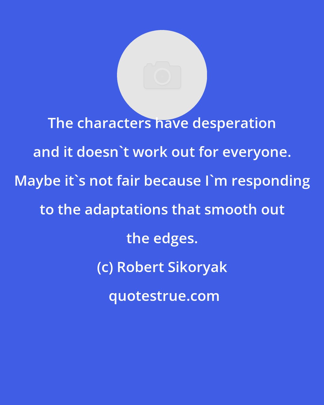 Robert Sikoryak: The characters have desperation and it doesn't work out for everyone. Maybe it's not fair because I'm responding to the adaptations that smooth out the edges.