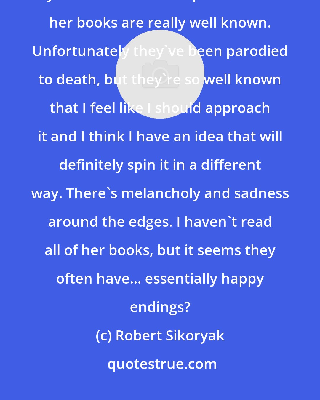 Robert Sikoryak: Well, I'm drawn to stuff that is darker. I will probably do a version of Jane Austen at some point because her books are really well known. Unfortunately they've been parodied to death, but they're so well known that I feel like I should approach it and I think I have an idea that will definitely spin it in a different way. There's melancholy and sadness around the edges. I haven't read all of her books, but it seems they often have... essentially happy endings?