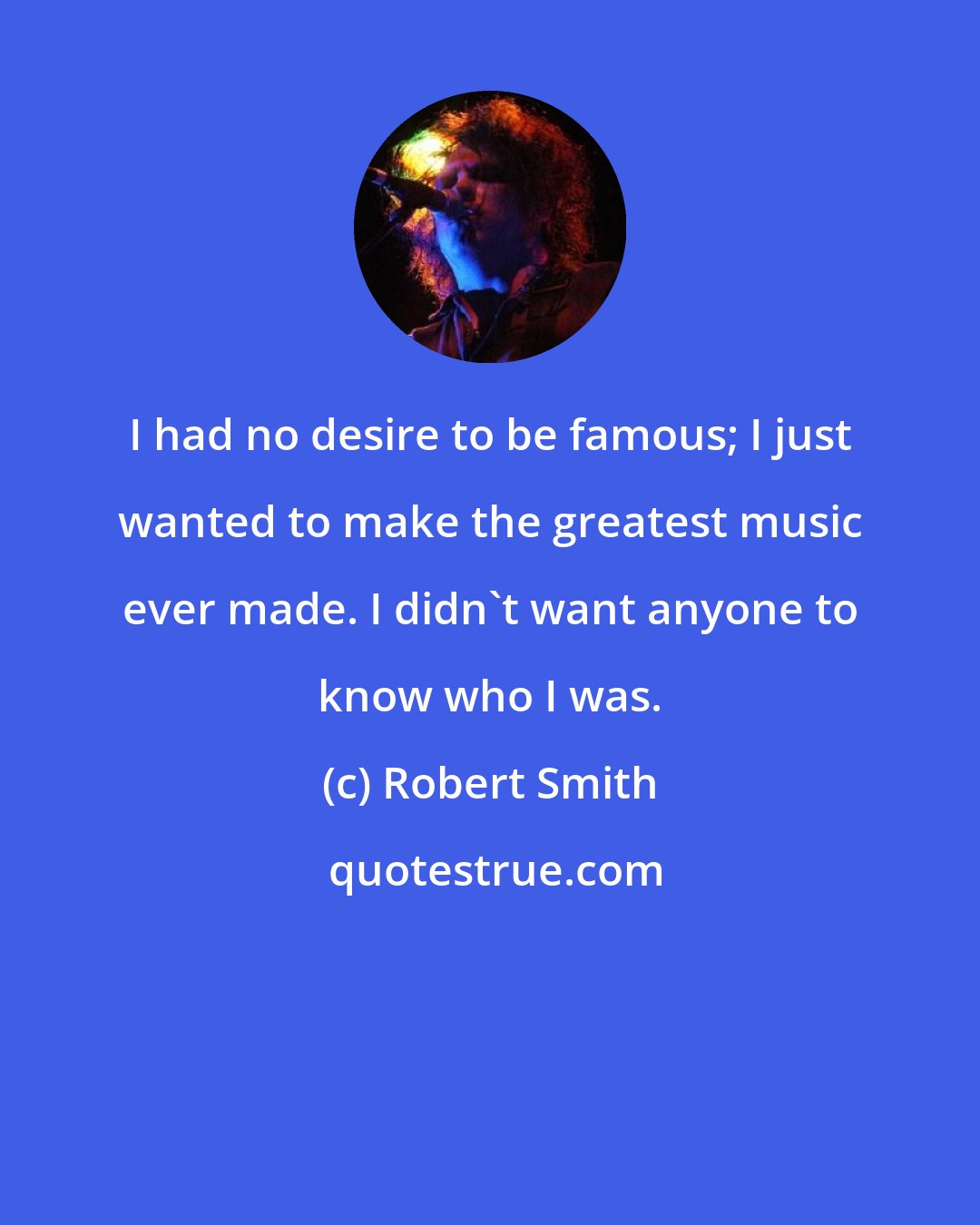 Robert Smith: I had no desire to be famous; I just wanted to make the greatest music ever made. I didn't want anyone to know who I was.