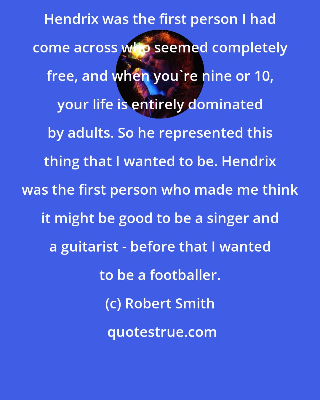 Robert Smith: Hendrix was the first person I had come across who seemed completely free, and when you're nine or 10, your life is entirely dominated by adults. So he represented this thing that I wanted to be. Hendrix was the first person who made me think it might be good to be a singer and a guitarist - before that I wanted to be a footballer.