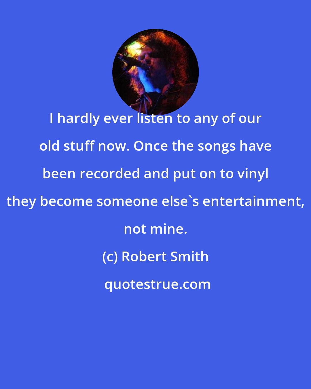Robert Smith: I hardly ever listen to any of our old stuff now. Once the songs have been recorded and put on to vinyl they become someone else's entertainment, not mine.