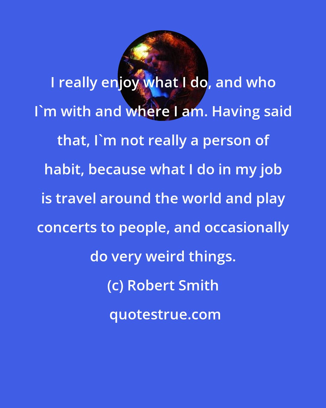 Robert Smith: I really enjoy what I do, and who I'm with and where I am. Having said that, I'm not really a person of habit, because what I do in my job is travel around the world and play concerts to people, and occasionally do very weird things.