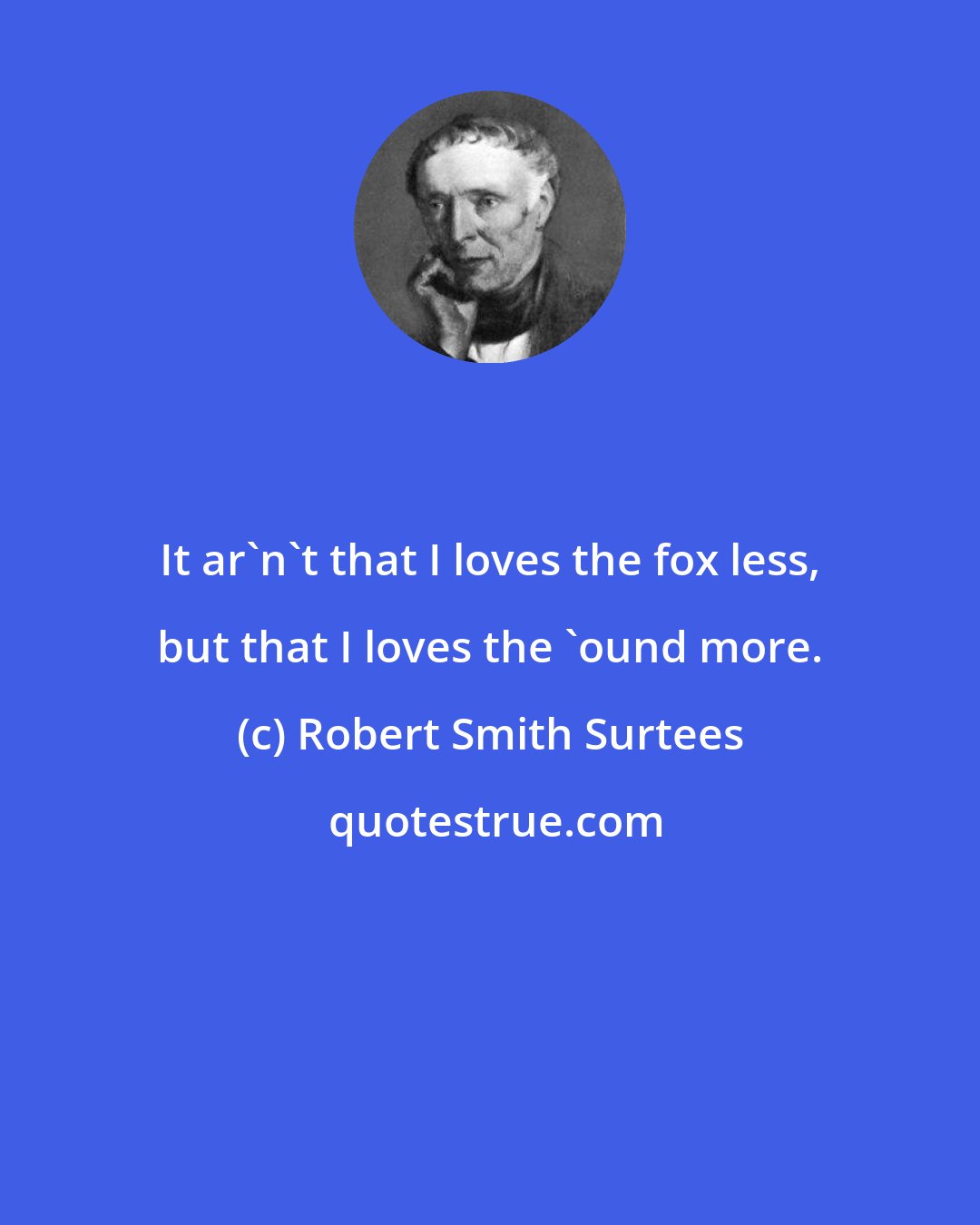 Robert Smith Surtees: It ar'n't that I loves the fox less, but that I loves the 'ound more.