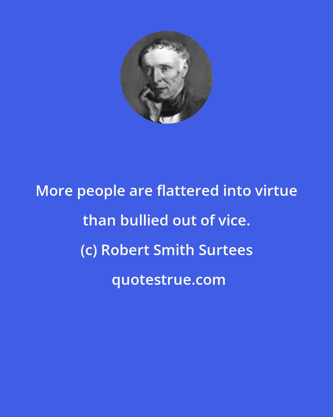 Robert Smith Surtees: More people are flattered into virtue than bullied out of vice.