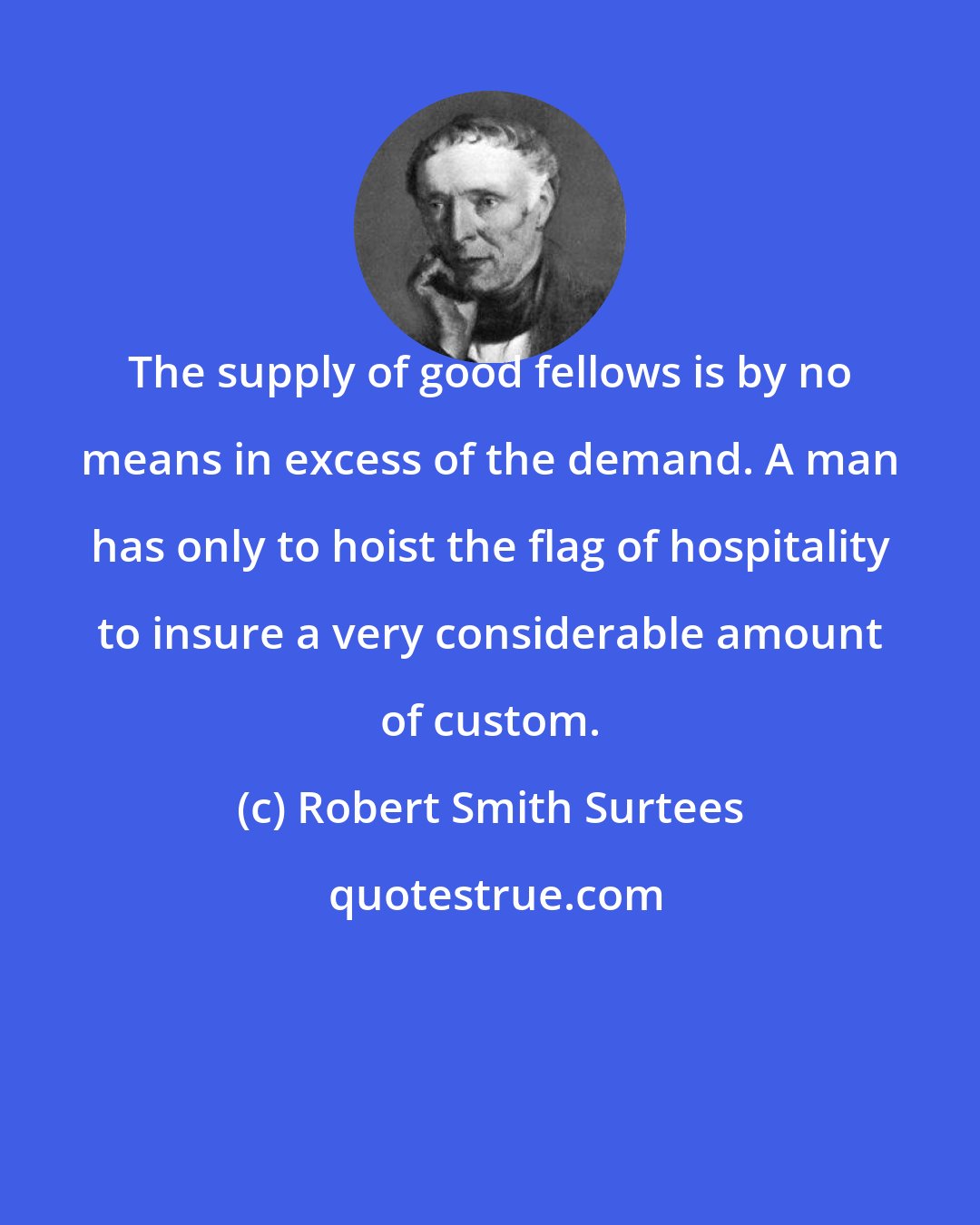 Robert Smith Surtees: The supply of good fellows is by no means in excess of the demand. A man has only to hoist the flag of hospitality to insure a very considerable amount of custom.