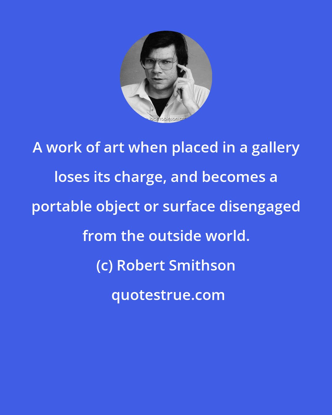 Robert Smithson: A work of art when placed in a gallery loses its charge, and becomes a portable object or surface disengaged from the outside world.