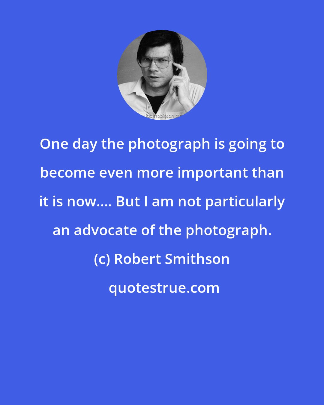 Robert Smithson: One day the photograph is going to become even more important than it is now.... But I am not particularly an advocate of the photograph.