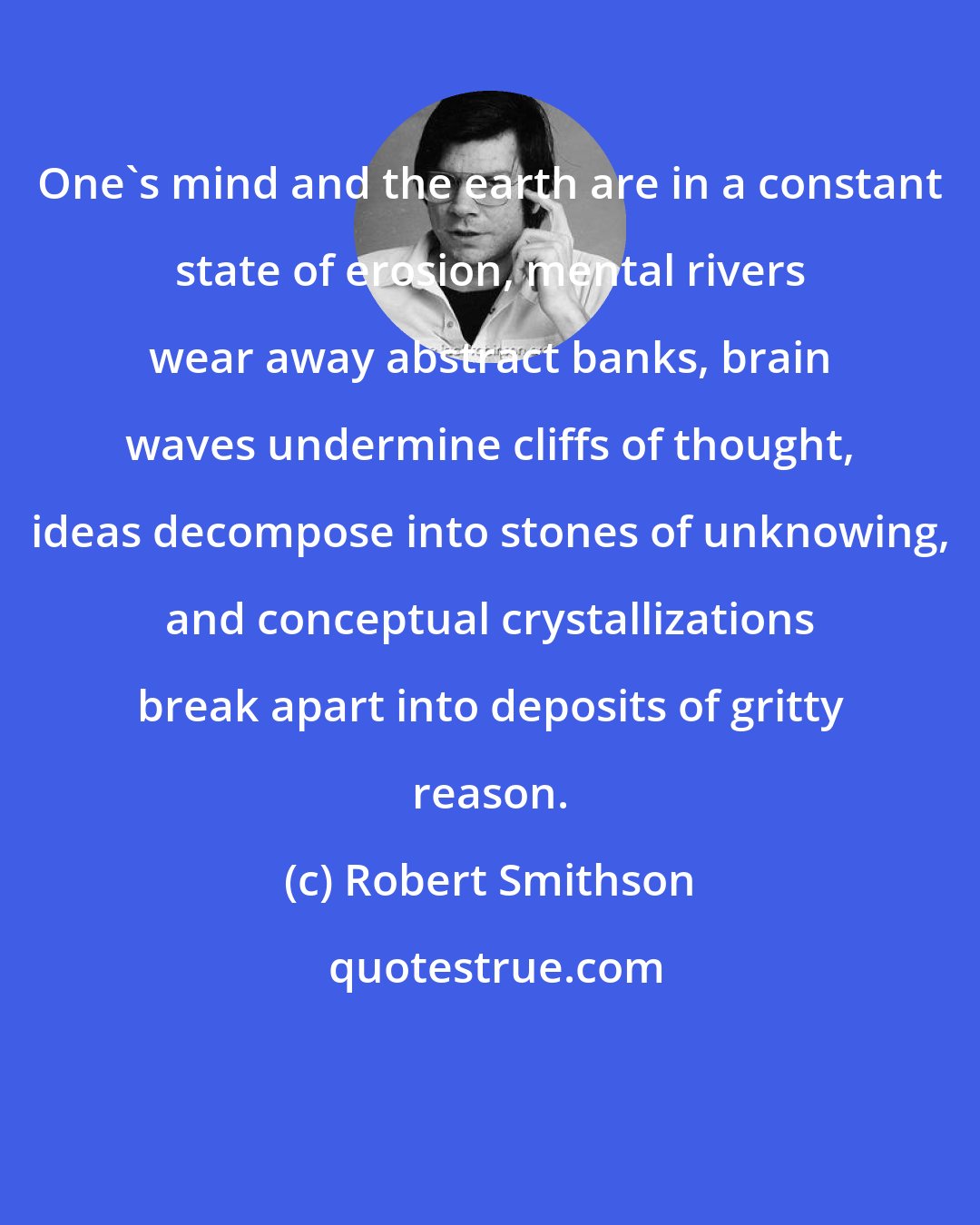 Robert Smithson: One's mind and the earth are in a constant state of erosion, mental rivers wear away abstract banks, brain waves undermine cliffs of thought, ideas decompose into stones of unknowing, and conceptual crystallizations break apart into deposits of gritty reason.