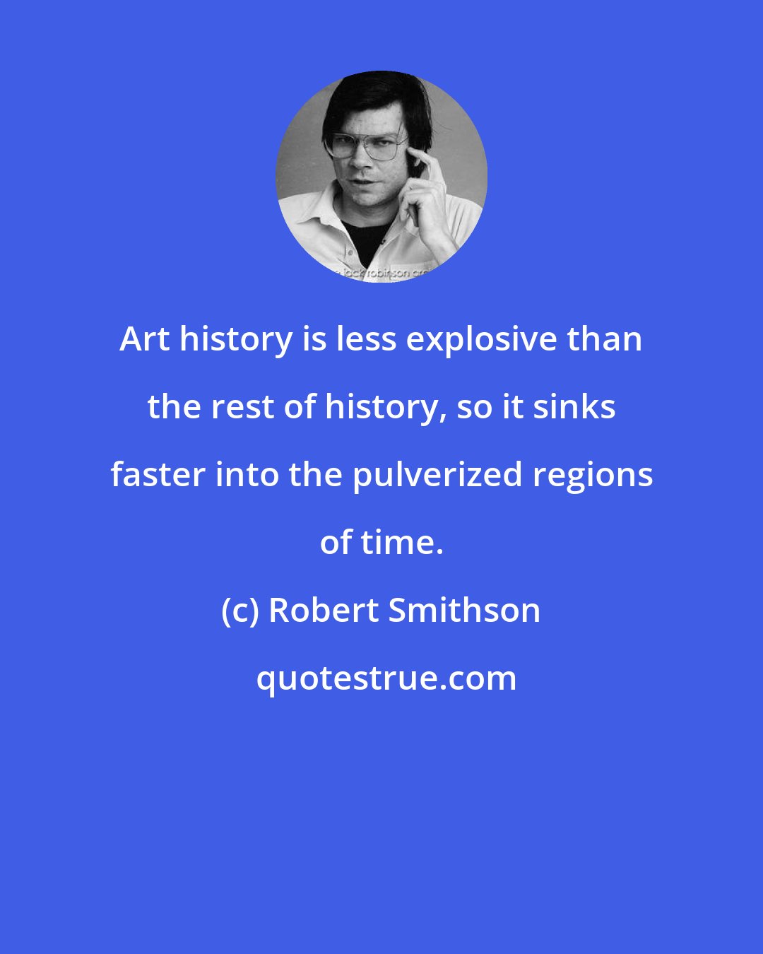 Robert Smithson: Art history is less explosive than the rest of history, so it sinks faster into the pulverized regions of time.