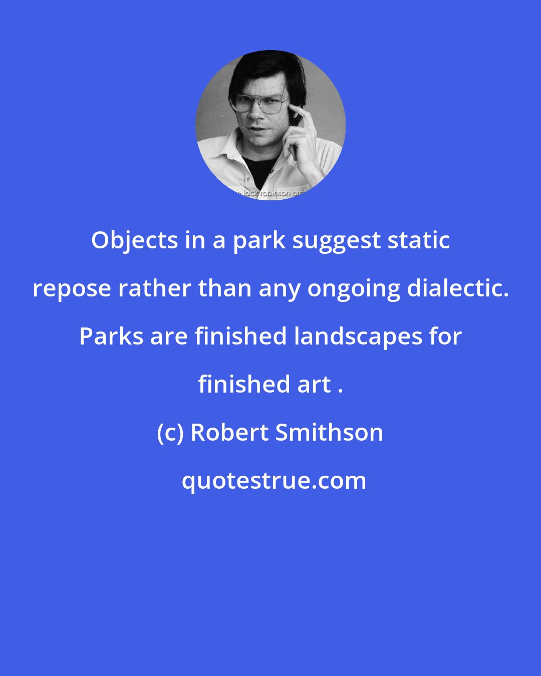 Robert Smithson: Objects in a park suggest static repose rather than any ongoing dialectic. Parks are finished landscapes for finished art .