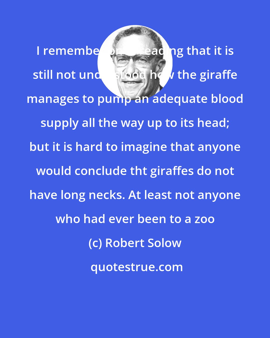 Robert Solow: I remember once reading that it is still not understood how the giraffe manages to pump an adequate blood supply all the way up to its head; but it is hard to imagine that anyone would conclude tht giraffes do not have long necks. At least not anyone who had ever been to a zoo