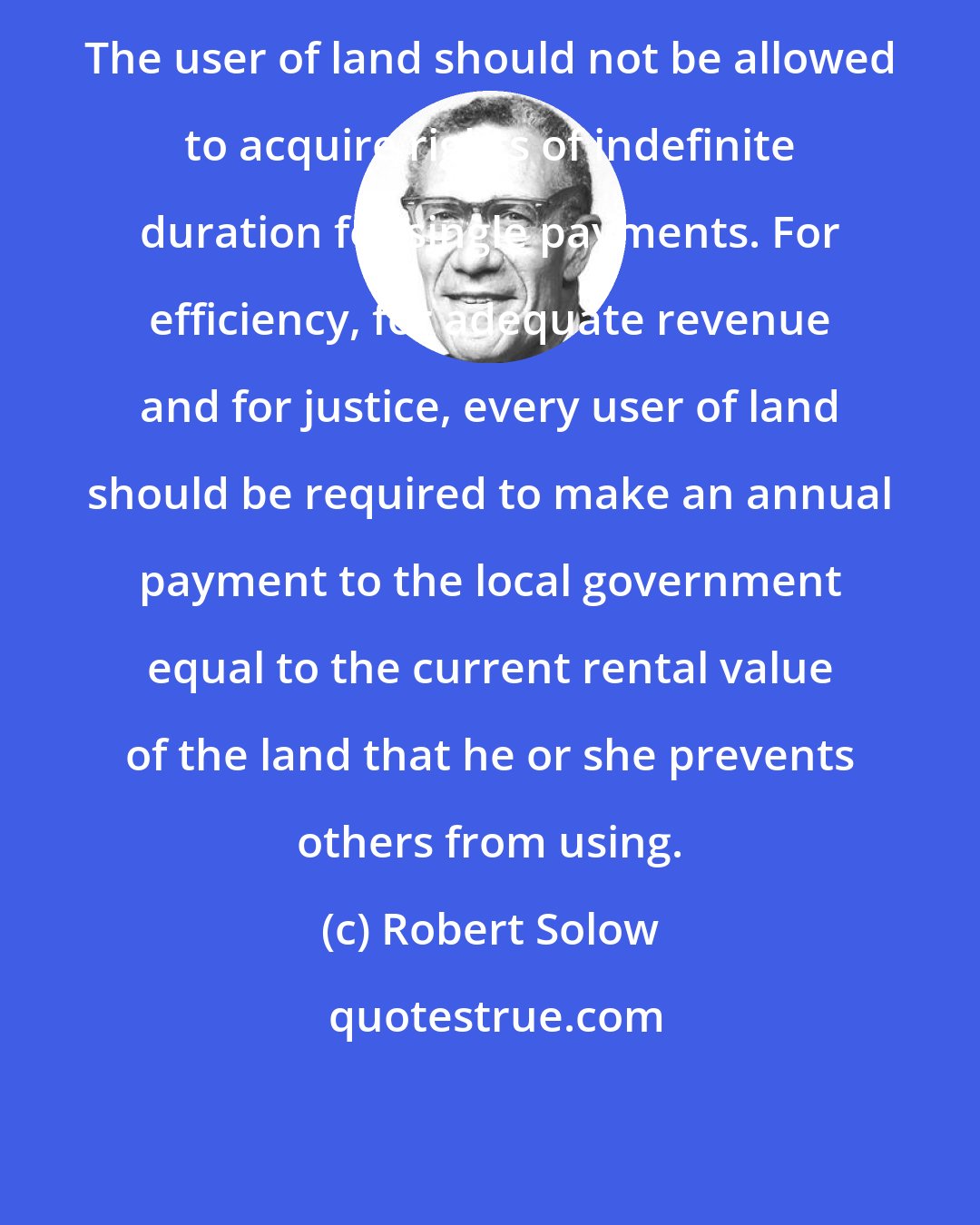 Robert Solow: The user of land should not be allowed to acquire rights of indefinite duration for single payments. For efficiency, for adequate revenue and for justice, every user of land should be required to make an annual payment to the local government equal to the current rental value of the land that he or she prevents others from using.