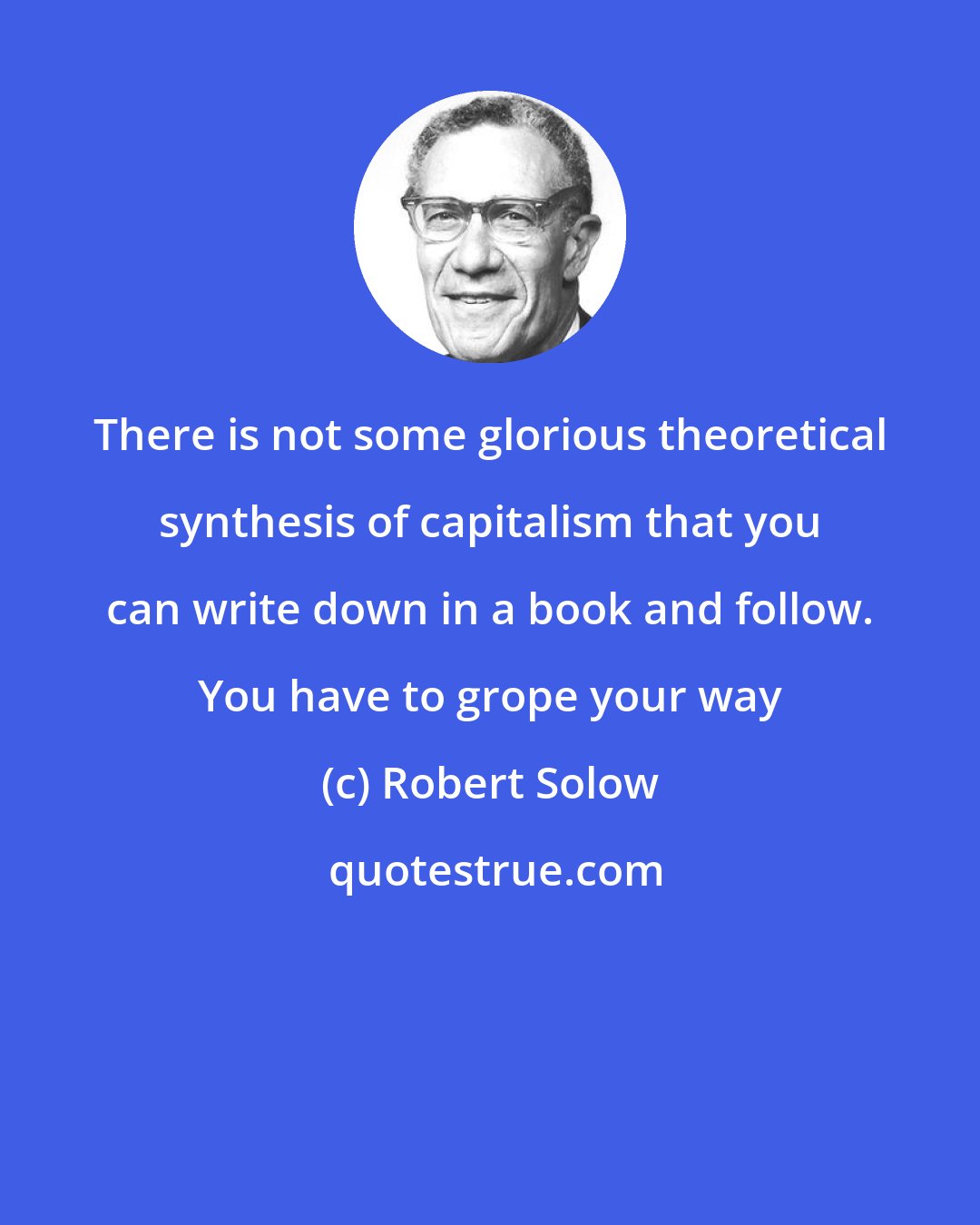 Robert Solow: There is not some glorious theoretical synthesis of capitalism that you can write down in a book and follow. You have to grope your way