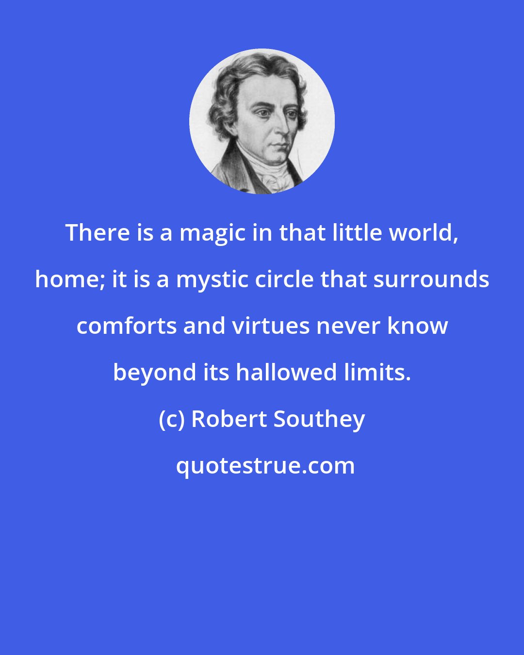 Robert Southey: There is a magic in that little world, home; it is a mystic circle that surrounds comforts and virtues never know beyond its hallowed limits.