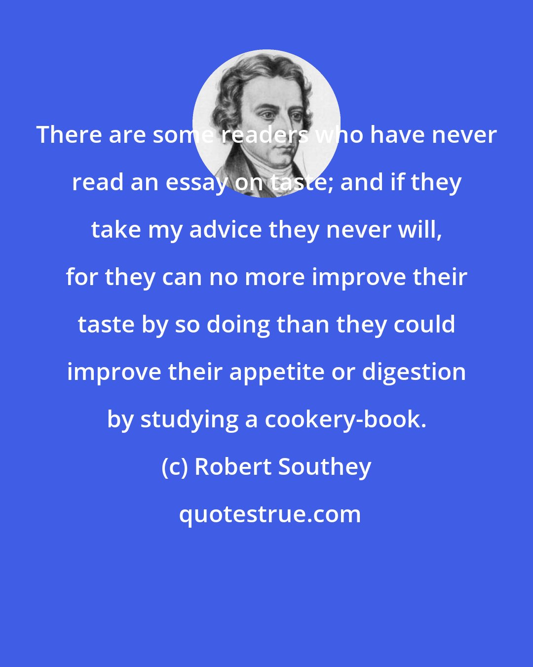 Robert Southey: There are some readers who have never read an essay on taste; and if they take my advice they never will, for they can no more improve their taste by so doing than they could improve their appetite or digestion by studying a cookery-book.
