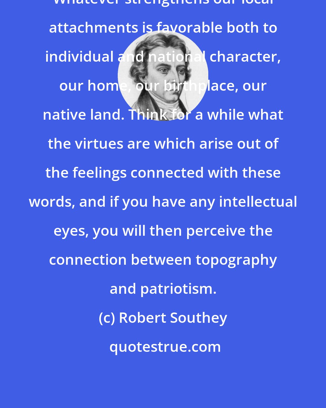 Robert Southey: Whatever strengthens our local attachments is favorable both to individual and national character, our home, our birthplace, our native land. Think for a while what the virtues are which arise out of the feelings connected with these words, and if you have any intellectual eyes, you will then perceive the connection between topography and patriotism.