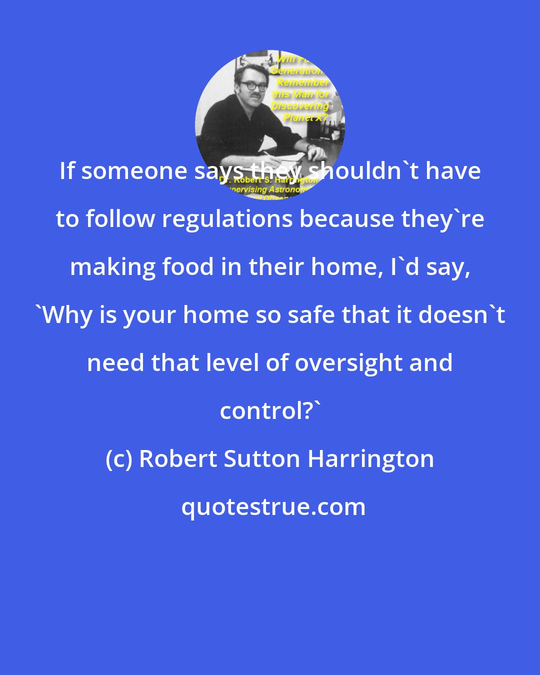 Robert Sutton Harrington: If someone says they shouldn't have to follow regulations because they're making food in their home, I'd say, 'Why is your home so safe that it doesn't need that level of oversight and control?'