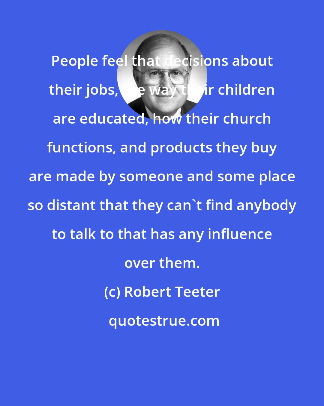 Robert Teeter: People feel that decisions about their jobs, the way their children are educated, how their church functions, and products they buy are made by someone and some place so distant that they can't find anybody to talk to that has any influence over them.