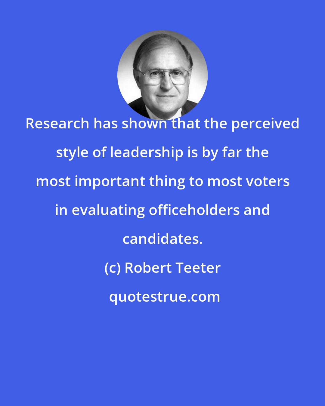 Robert Teeter: Research has shown that the perceived style of leadership is by far the most important thing to most voters in evaluating officeholders and candidates.