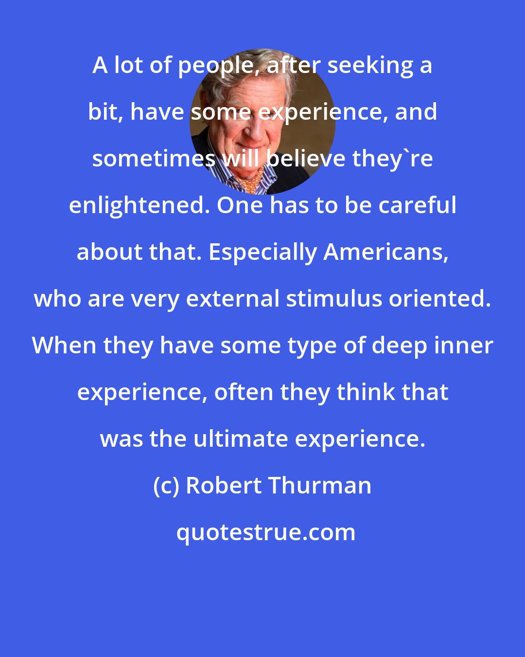 Robert Thurman: A lot of people, after seeking a bit, have some experience, and sometimes will believe they're enlightened. One has to be careful about that. Especially Americans, who are very external stimulus oriented. When they have some type of deep inner experience, often they think that was the ultimate experience.