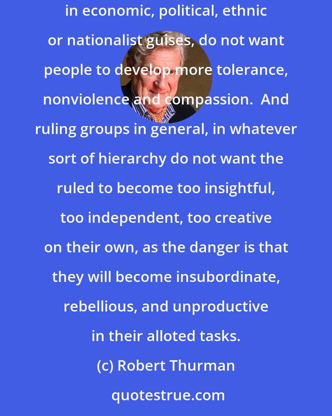 Robert Thurman: Commercial interests with their advertising industry do not want people to develop contentment and less greed.  Military interests in economic, political, ethnic or nationalist guises, do not want people to develop more tolerance, nonviolence and compassion.  And ruling groups in general, in whatever sort of hierarchy do not want the ruled to become too insightful, too independent, too creative on their own, as the danger is that they will become insubordinate, rebellious, and unproductive in their alloted tasks.