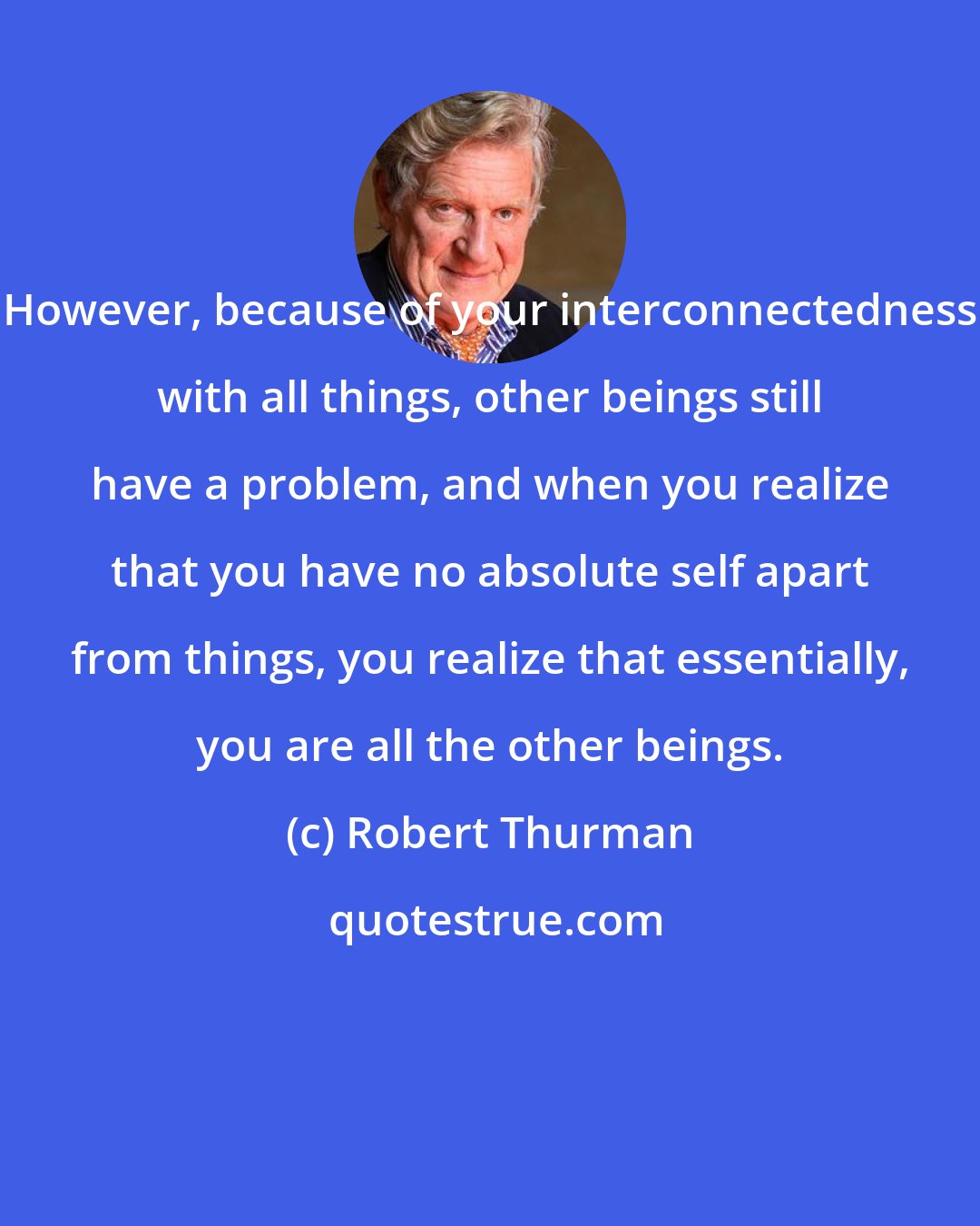 Robert Thurman: However, because of your interconnectedness with all things, other beings still have a problem, and when you realize that you have no absolute self apart from things, you realize that essentially, you are all the other beings.