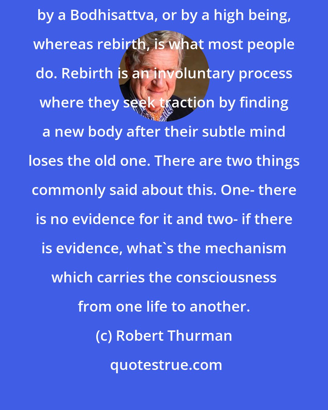 Robert Thurman: In Buddhism, we say reincarnation is the conscious taking of rebirth by a Bodhisattva, or by a high being, whereas rebirth, is what most people do. Rebirth is an involuntary process where they seek traction by finding a new body after their subtle mind loses the old one. There are two things commonly said about this. One- there is no evidence for it and two- if there is evidence, what's the mechanism which carries the consciousness from one life to another.