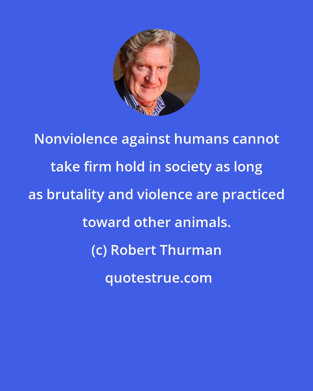 Robert Thurman: Nonviolence against humans cannot take firm hold in society as long as brutality and violence are practiced toward other animals.