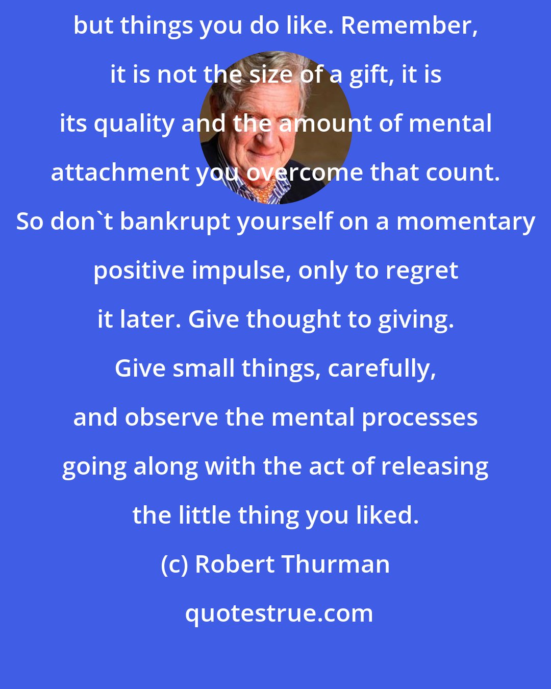 Robert Thurman: Practice giving things away, not just things you don't care about, but things you do like. Remember, it is not the size of a gift, it is its quality and the amount of mental attachment you overcome that count. So don't bankrupt yourself on a momentary positive impulse, only to regret it later. Give thought to giving. Give small things, carefully, and observe the mental processes going along with the act of releasing the little thing you liked.