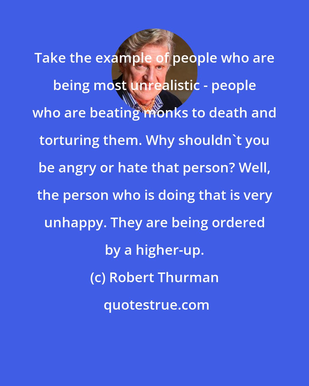 Robert Thurman: Take the example of people who are being most unrealistic - people who are beating monks to death and torturing them. Why shouldn't you be angry or hate that person? Well, the person who is doing that is very unhappy. They are being ordered by a higher-up.