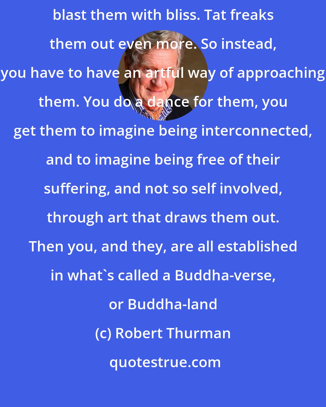 Robert Thurman: The problem has to be answered by means of art, because you can't blast them with bliss. Tat freaks them out even more. So instead, you have to have an artful way of approaching them. You do a dance for them, you get them to imagine being interconnected, and to imagine being free of their suffering, and not so self involved, through art that draws them out. Then you, and they, are all established in what's called a Buddha-verse, or Buddha-land