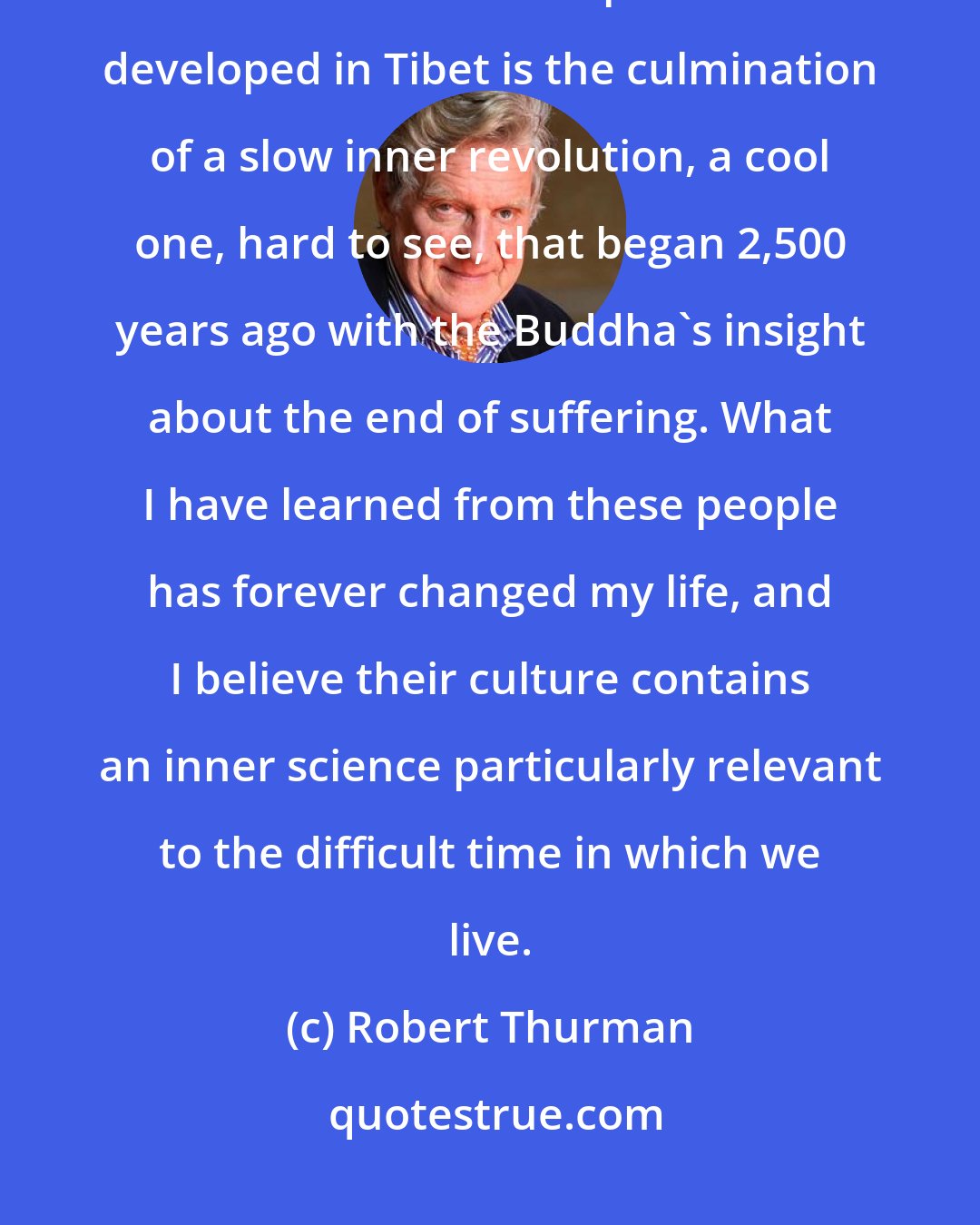 Robert Thurman: The tradition of nonviolence, optimism, concern for the individual, and unconditional compassion that developed in Tibet is the culmination of a slow inner revolution, a cool one, hard to see, that began 2,500 years ago with the Buddha's insight about the end of suffering. What I have learned from these people has forever changed my life, and I believe their culture contains an inner science particularly relevant to the difficult time in which we live.