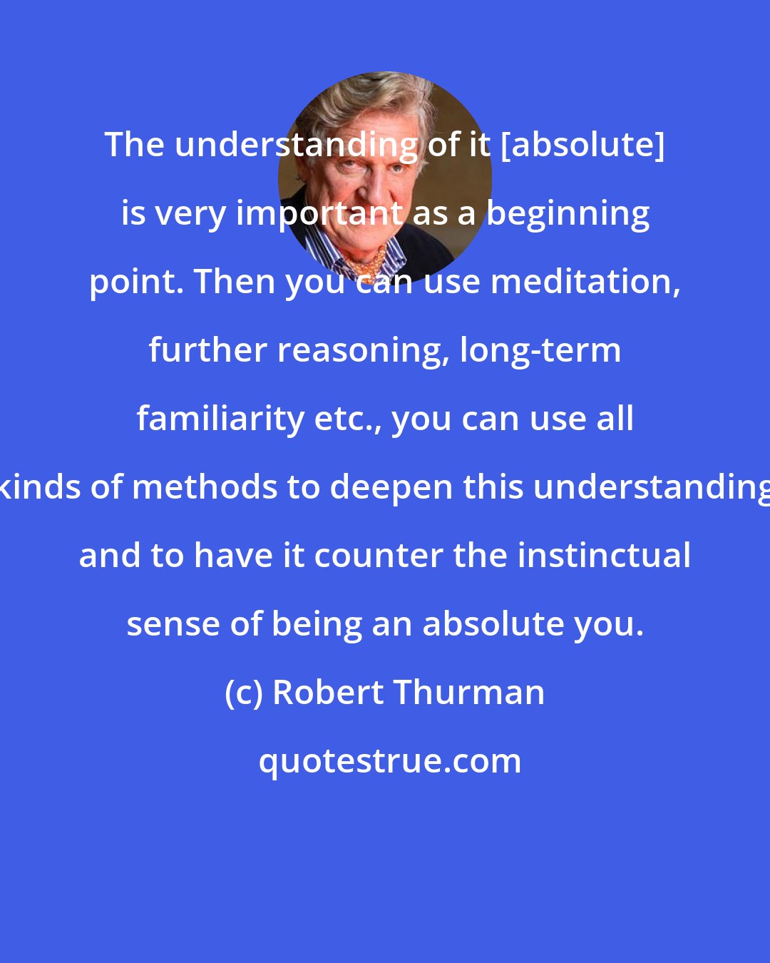 Robert Thurman: The understanding of it [absolute] is very important as a beginning point. Then you can use meditation, further reasoning, long-term familiarity etc., you can use all kinds of methods to deepen this understanding and to have it counter the instinctual sense of being an absolute you.