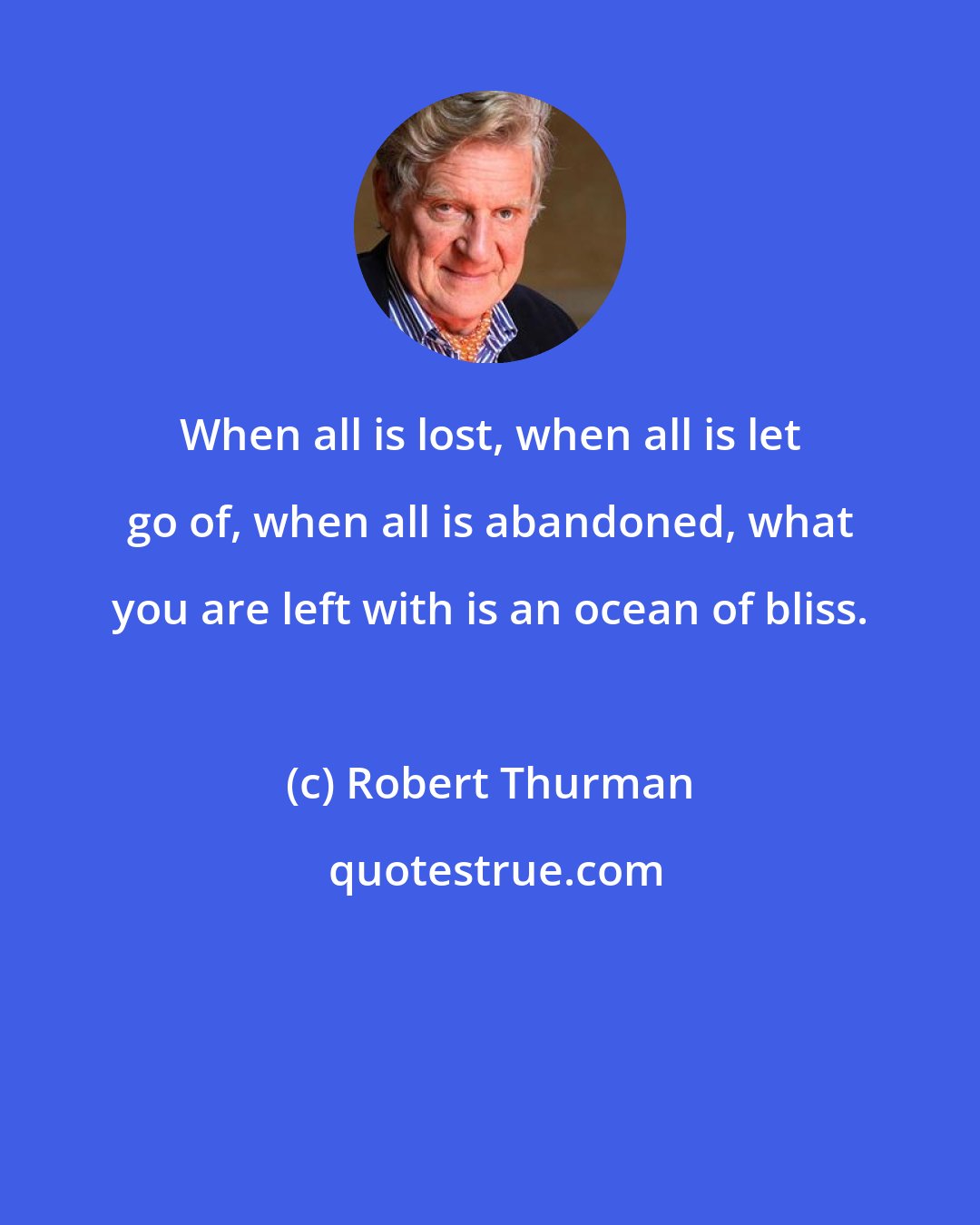 Robert Thurman: When all is lost, when all is let go of, when all is abandoned, what you are left with is an ocean of bliss.