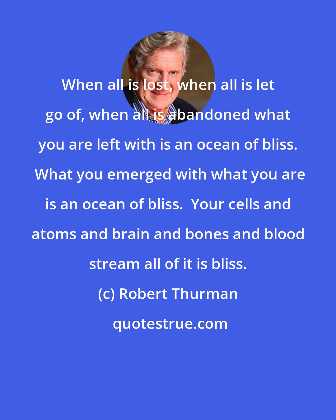 Robert Thurman: When all is lost, when all is let go of, when all is abandoned what you are left with is an ocean of bliss.  What you emerged with what you are is an ocean of bliss.  Your cells and atoms and brain and bones and blood stream all of it is bliss.