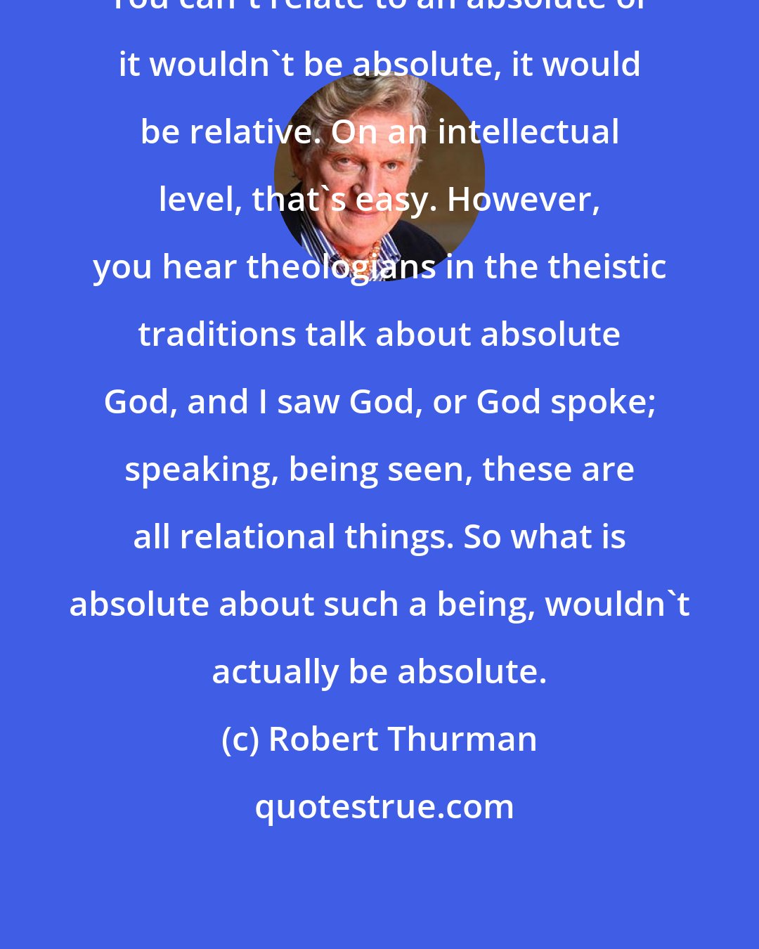 Robert Thurman: You can't relate to an absolute or it wouldn't be absolute, it would be relative. On an intellectual level, that's easy. However, you hear theologians in the theistic traditions talk about absolute God, and I saw God, or God spoke; speaking, being seen, these are all relational things. So what is absolute about such a being, wouldn't actually be absolute.